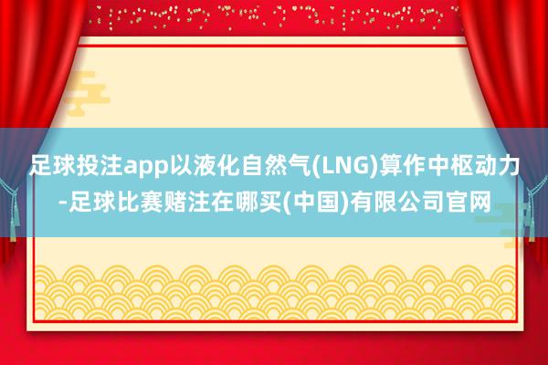 足球投注app以液化自然气(LNG)算作中枢动力-足球比赛赌注在哪买(中国)有限公司官网