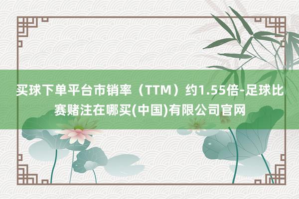 买球下单平台市销率（TTM）约1.55倍-足球比赛赌注在哪买(中国)有限公司官网