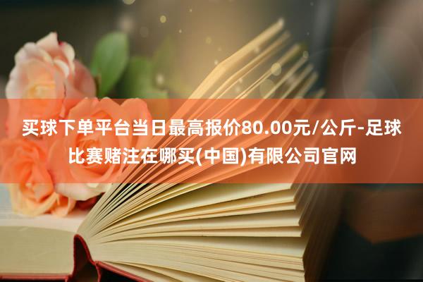 买球下单平台当日最高报价80.00元/公斤-足球比赛赌注在哪买(中国)有限公司官网