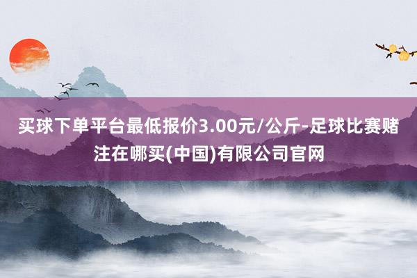 买球下单平台最低报价3.00元/公斤-足球比赛赌注在哪买(中国)有限公司官网