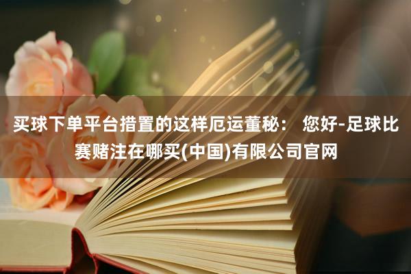 买球下单平台措置的这样厄运董秘： 您好-足球比赛赌注在哪买(中国)有限公司官网