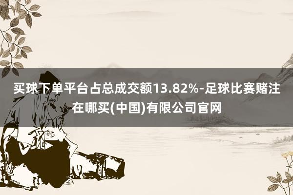 买球下单平台占总成交额13.82%-足球比赛赌注在哪买(中国)有限公司官网