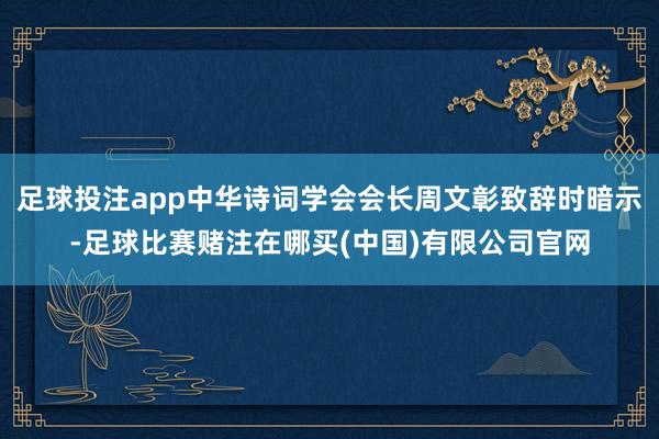 足球投注app中华诗词学会会长周文彰致辞时暗示-足球比赛赌注在哪买(中国)有限公司官网