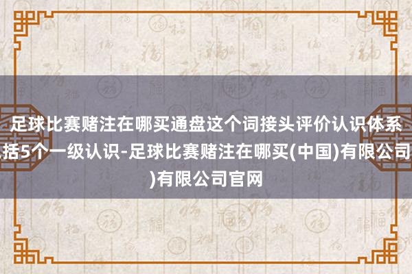 足球比赛赌注在哪买通盘这个词接头评价认识体系共包括5个一级认识-足球比赛赌注在哪买(中国)有限公司官网