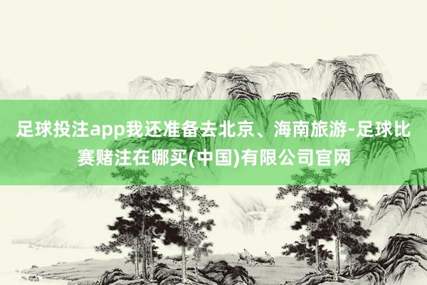 足球投注app我还准备去北京、海南旅游-足球比赛赌注在哪买(中国)有限公司官网