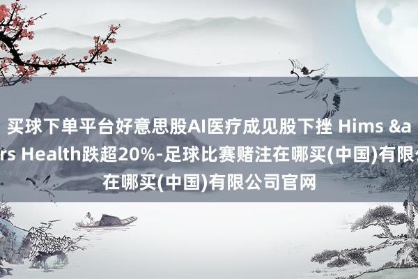 买球下单平台好意思股AI医疗成见股下挫 Hims & Hers Health跌超20%-足球比赛赌注在哪买(中国)有限公司官网