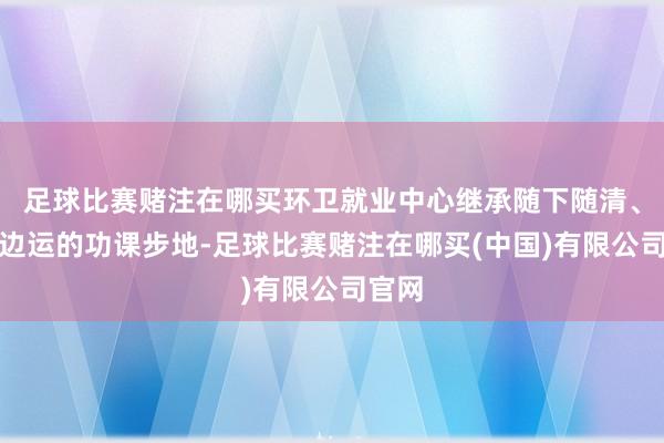 足球比赛赌注在哪买环卫就业中心继承随下随清、边清边运的功课步地-足球比赛赌注在哪买(中国)有限公司官网