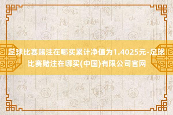 足球比赛赌注在哪买累计净值为1.4025元-足球比赛赌注在哪买(中国)有限公司官网