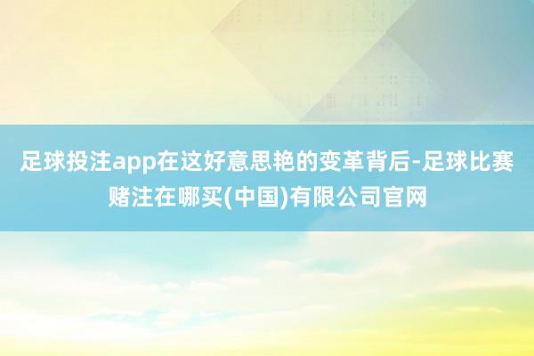 足球投注app在这好意思艳的变革背后-足球比赛赌注在哪买(中国)有限公司官网