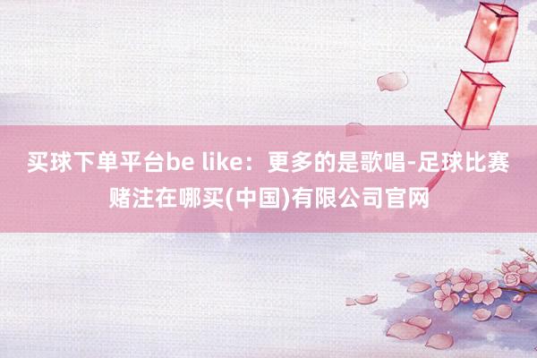 买球下单平台be like：更多的是歌唱-足球比赛赌注在哪买(中国)有限公司官网
