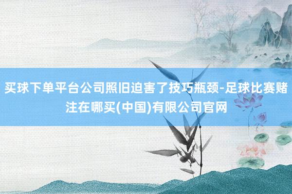 买球下单平台公司照旧迫害了技巧瓶颈-足球比赛赌注在哪买(中国)有限公司官网