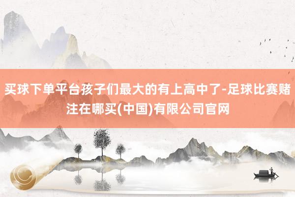 买球下单平台孩子们最大的有上高中了-足球比赛赌注在哪买(中国)有限公司官网