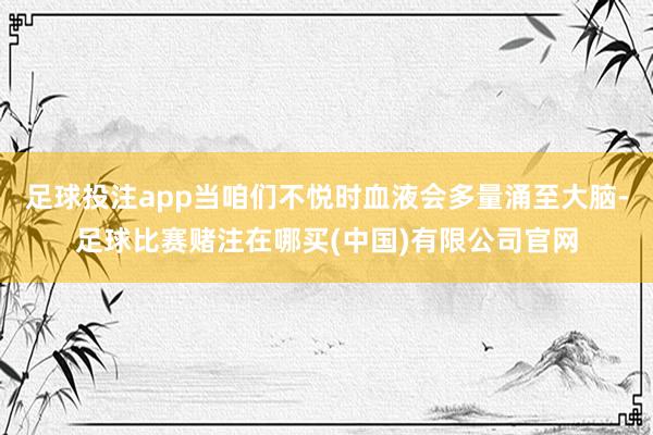 足球投注app当咱们不悦时血液会多量涌至大脑-足球比赛赌注在哪买(中国)有限公司官网