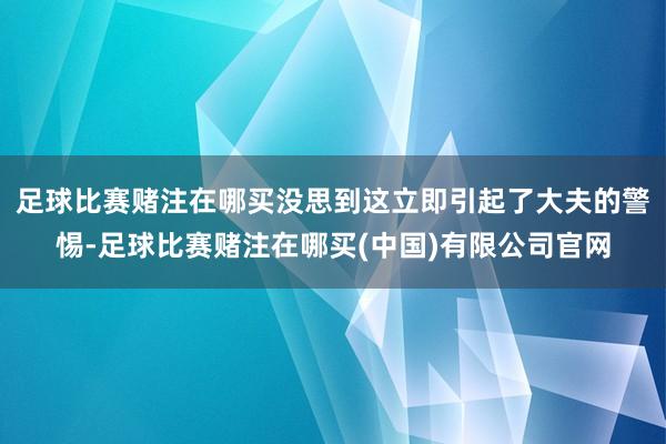 足球比赛赌注在哪买没思到这立即引起了大夫的警惕-足球比赛赌注在哪买(中国)有限公司官网