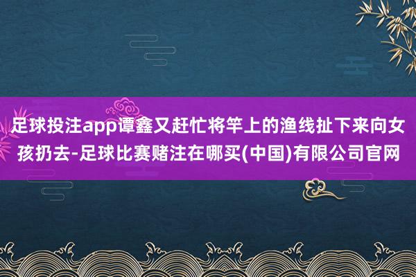 足球投注app谭鑫又赶忙将竿上的渔线扯下来向女孩扔去-足球比赛赌注在哪买(中国)有限公司官网