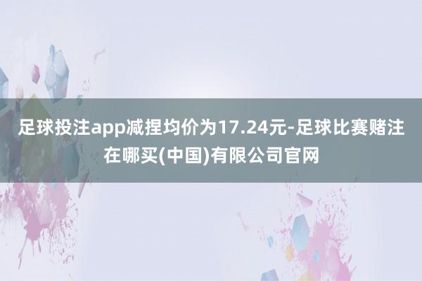 足球投注app减捏均价为17.24元-足球比赛赌注在哪买(中国)有限公司官网