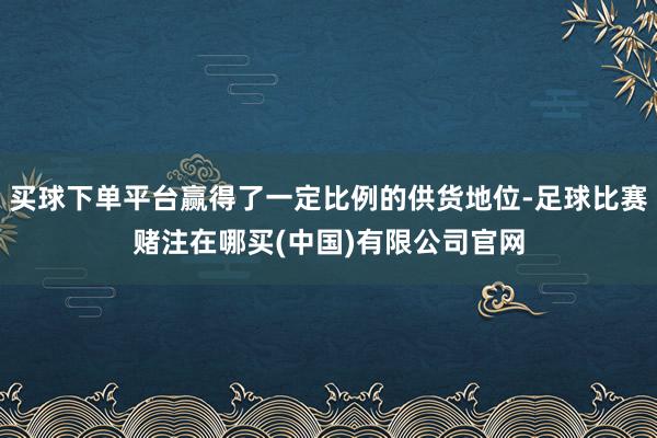 买球下单平台赢得了一定比例的供货地位-足球比赛赌注在哪买(中国)有限公司官网