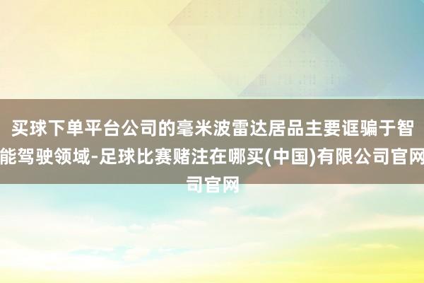 买球下单平台公司的毫米波雷达居品主要诓骗于智能驾驶领域-足球比赛赌注在哪买(中国)有限公司官网