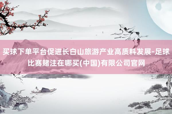 买球下单平台促进长白山旅游产业高质料发展-足球比赛赌注在哪买(中国)有限公司官网