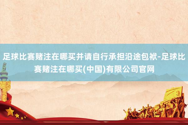 足球比赛赌注在哪买并请自行承担沿途包袱-足球比赛赌注在哪买(中国)有限公司官网