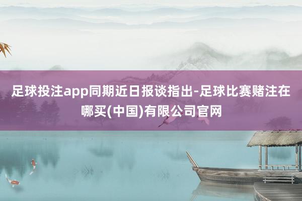 足球投注app　　同期近日报谈指出-足球比赛赌注在哪买(中国)有限公司官网