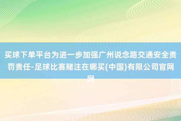 买球下单平台为进一步加强广州说念路交通安全责罚责任-足球比赛赌注在哪买(中国)有限公司官网