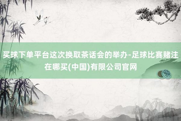 买球下单平台这次换取茶话会的举办-足球比赛赌注在哪买(中国)有限公司官网