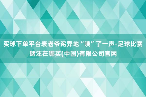 买球下单平台衰老爷诧异地“咦”了一声-足球比赛赌注在哪买(中国)有限公司官网