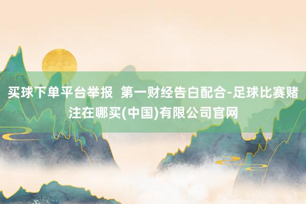 买球下单平台举报  第一财经告白配合-足球比赛赌注在哪买(中国)有限公司官网