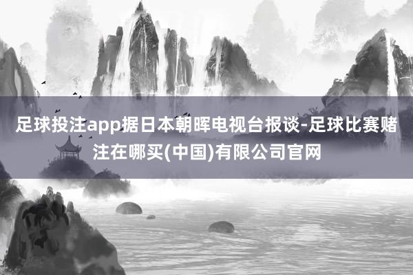足球投注app据日本朝晖电视台报谈-足球比赛赌注在哪买(中国)有限公司官网
