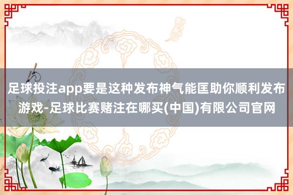 足球投注app要是这种发布神气能匡助你顺利发布游戏-足球比赛赌注在哪买(中国)有限公司官网