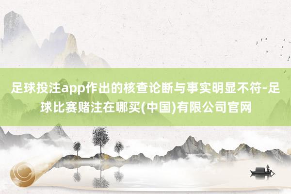足球投注app作出的核查论断与事实明显不符-足球比赛赌注在哪买(中国)有限公司官网