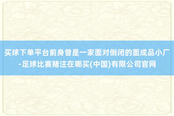 买球下单平台前身曾是一家面对倒闭的面成品小厂-足球比赛赌注在哪买(中国)有限公司官网