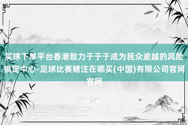 买球下单平台香港致力于于于成为民众逾越的风险搞定中心-足球比赛赌注在哪买(中国)有限公司官网