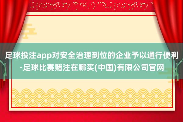足球投注app对安全治理到位的企业予以通行便利-足球比赛赌注在哪买(中国)有限公司官网