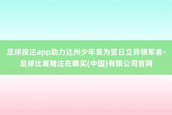 足球投注app助力达州少年景为翌日立异领军者-足球比赛赌注在哪买(中国)有限公司官网
