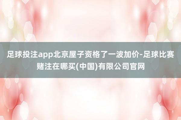 足球投注app北京屋子资格了一波加价-足球比赛赌注在哪买(中国)有限公司官网