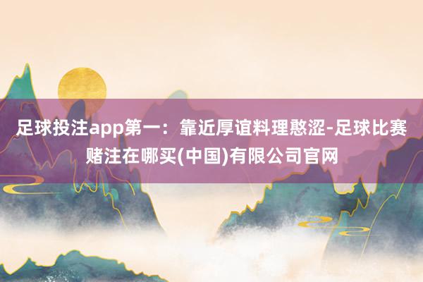 足球投注app第一：靠近厚谊料理憨涩-足球比赛赌注在哪买(中国)有限公司官网