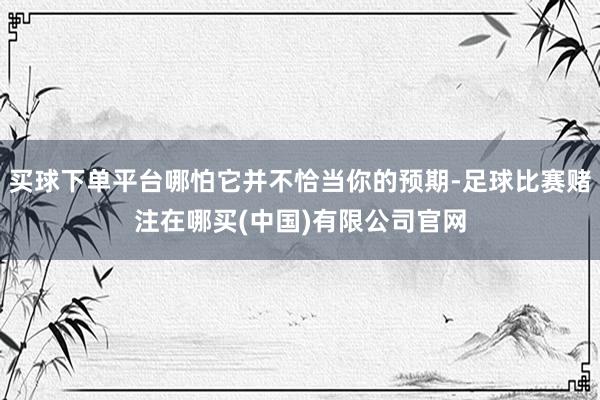 买球下单平台哪怕它并不恰当你的预期-足球比赛赌注在哪买(中国)有限公司官网