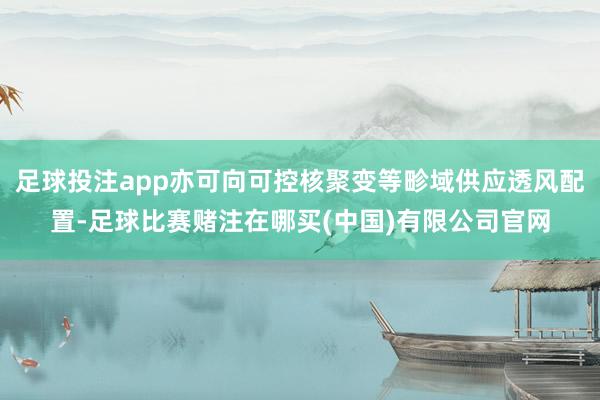 足球投注app亦可向可控核聚变等畛域供应透风配置-足球比赛赌注在哪买(中国)有限公司官网
