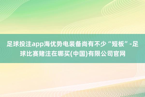 足球投注app海优势电装备尚有不少“短板”-足球比赛赌注在哪买(中国)有限公司官网