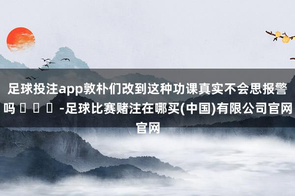 足球投注app敦朴们改到这种功课真实不会思报警吗 ​​​-足球比赛赌注在哪买(中国)有限公司官网