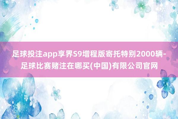 足球投注app享界S9增程版寄托特别2000辆-足球比赛赌注在哪买(中国)有限公司官网