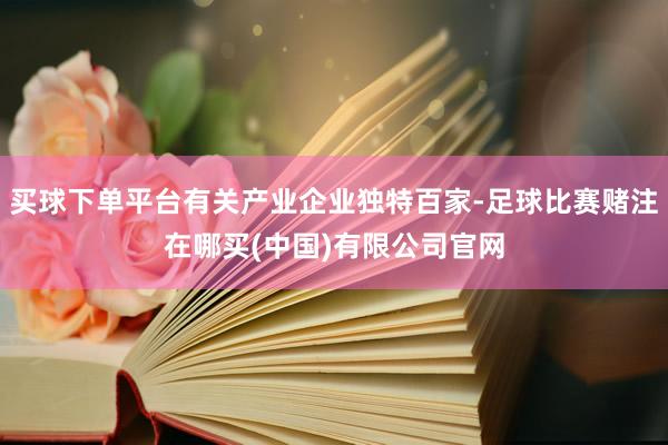 买球下单平台有关产业企业独特百家-足球比赛赌注在哪买(中国)有限公司官网