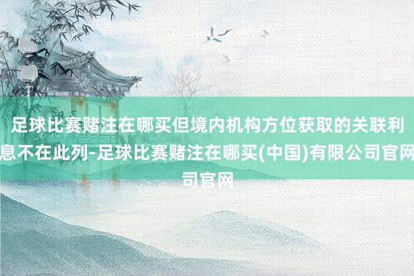 足球比赛赌注在哪买但境内机构方位获取的关联利息不在此列-足球比赛赌注在哪买(中国)有限公司官网