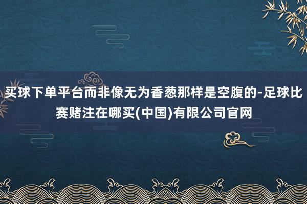 买球下单平台而非像无为香葱那样是空腹的-足球比赛赌注在哪买(中国)有限公司官网