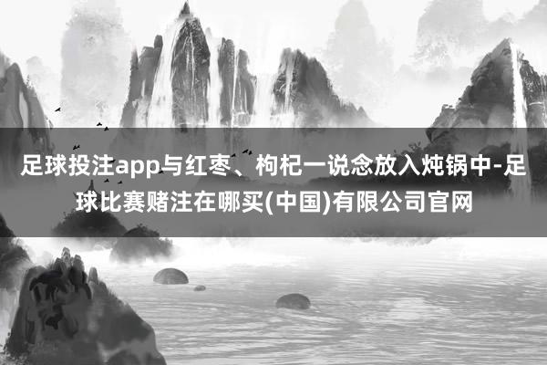 足球投注app与红枣、枸杞一说念放入炖锅中-足球比赛赌注在哪买(中国)有限公司官网