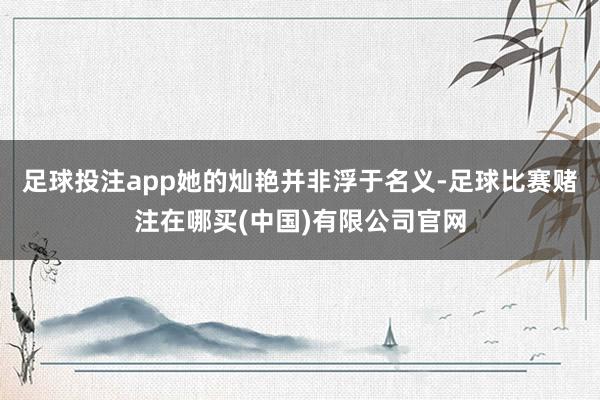 足球投注app她的灿艳并非浮于名义-足球比赛赌注在哪买(中国)有限公司官网