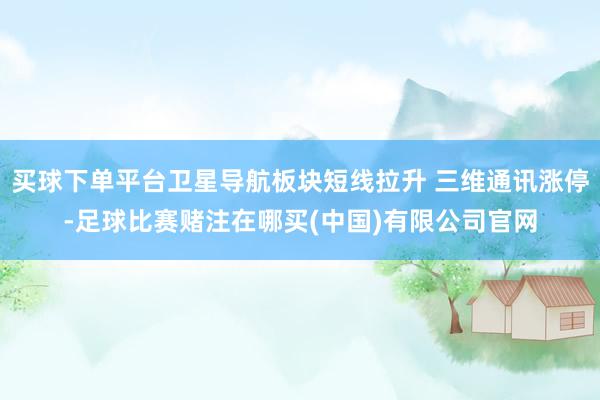 买球下单平台卫星导航板块短线拉升 三维通讯涨停-足球比赛赌注在哪买(中国)有限公司官网