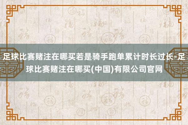 足球比赛赌注在哪买若是骑手跑单累计时长过长-足球比赛赌注在哪买(中国)有限公司官网